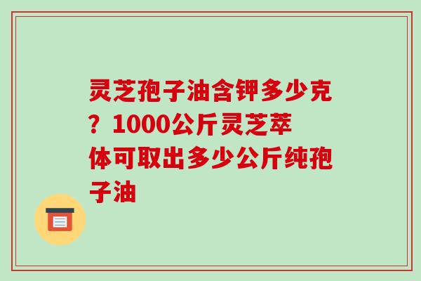 灵芝孢子油含钾多少克?1000公斤灵芝萃体可取出多少公斤纯孢子油