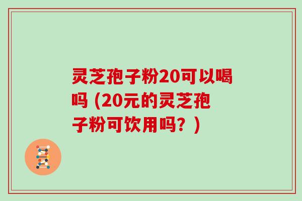 灵芝孢子粉20可以喝吗 (20元的灵芝孢子粉可饮用吗？)
