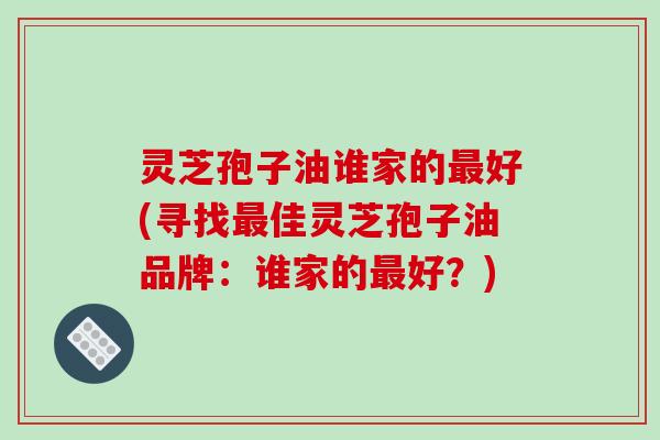 灵芝孢子油谁家的最好(寻找最佳灵芝孢子油品牌:谁家的最好?)