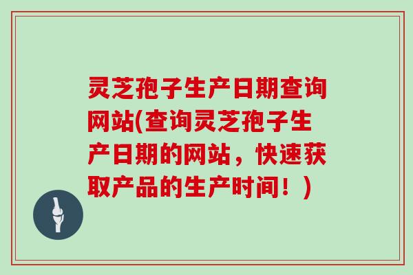 灵芝孢子生产日期查询网站(查询灵芝孢子生产日期的网站,快速获取产品的生产时间!)