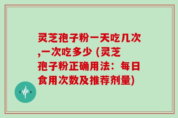 灵芝孢子粉一天吃几次,一次吃多少 (灵芝孢子粉正确用法:每日食用次数及推荐剂量)