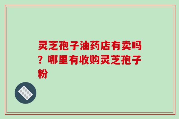 灵芝孢子油药店有卖吗?哪里有收购灵芝孢子粉