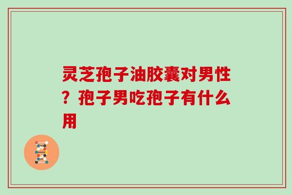 灵芝孢子油胶囊对男性？孢子男吃孢子有什么用