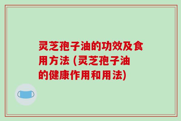 灵芝孢子油的功效及食用方法 (灵芝孢子油的健康作用和用法)