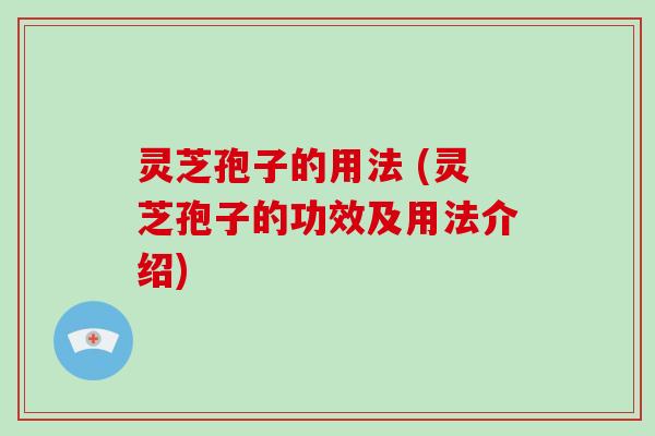 灵芝孢子的用法 (灵芝孢子的功效及用法介绍)