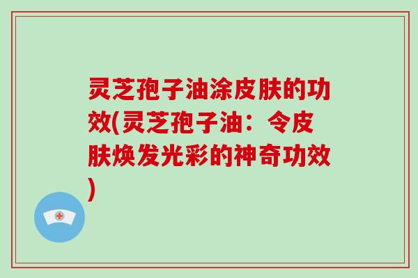灵芝孢子油涂皮肤的功效(灵芝孢子油:令皮肤焕发光彩的神奇功效)