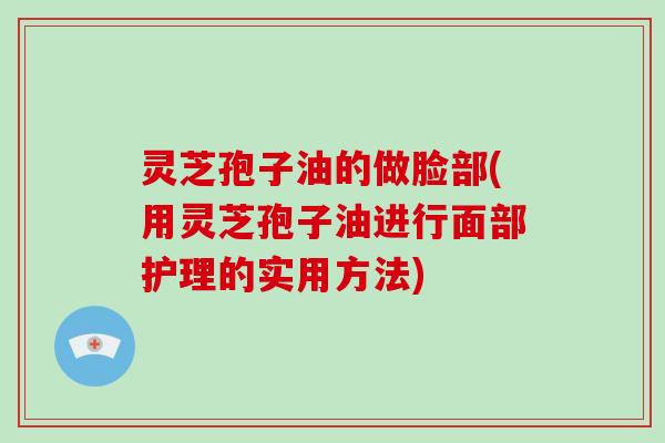 灵芝孢子油的做脸部(用灵芝孢子油进行面部护理的实用方法)
