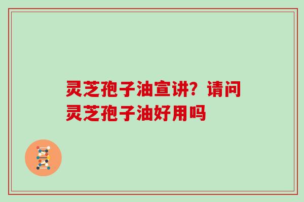 灵芝孢子油宣讲？请问灵芝孢子油好用吗