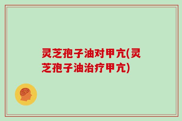 灵芝孢子油对甲亢(灵芝孢子油治疗甲亢)