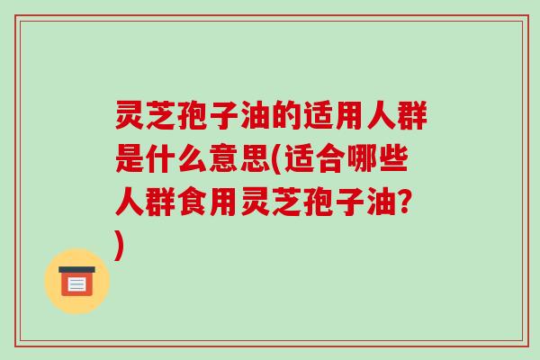 灵芝孢子油的适用人群是什么意思(适合哪些人群食用灵芝孢子油？)