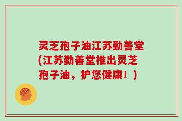 灵芝孢子油江苏勤善堂(江苏勤善堂推出灵芝孢子油,护您健康!)