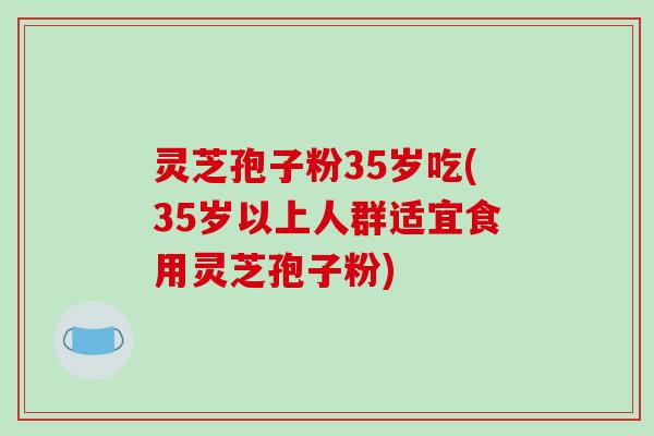 灵芝孢子粉35岁吃(35岁以上人群适宜食用灵芝孢子粉)