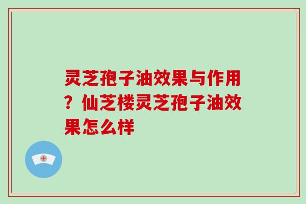 灵芝孢子油效果与作用？仙芝楼灵芝孢子油效果怎么样