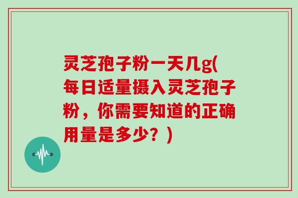 灵芝孢子粉一天几g(每日适量摄入灵芝孢子粉,你需要知道的正确用量是多少?)