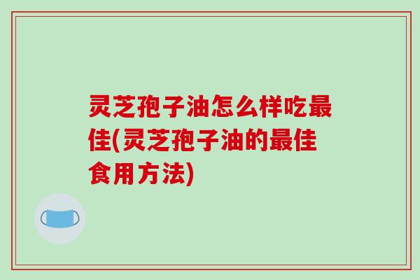 灵芝孢子油怎么样吃最佳(灵芝孢子油的最佳食用方法)