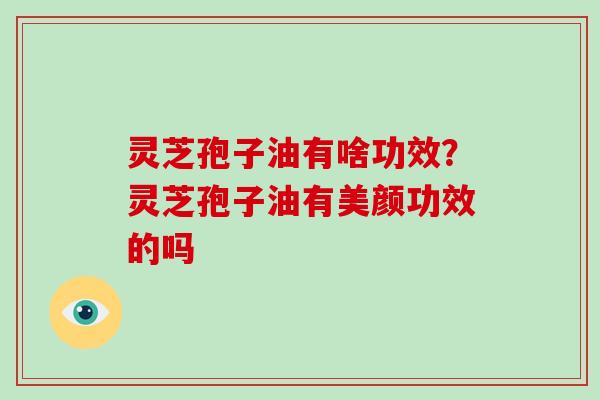 灵芝孢子油有啥功效?灵芝孢子油有美颜功效的吗