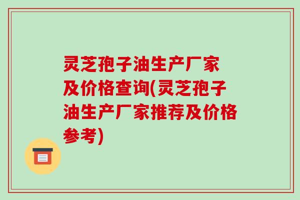 灵芝孢子油生产厂家 及价格查询(灵芝孢子油生产厂家推荐及价格参考)