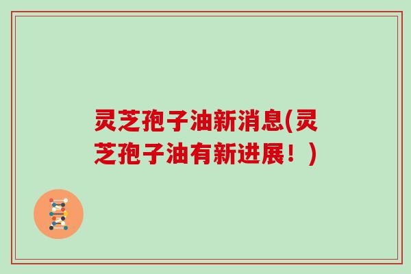 灵芝孢子油新消息(灵芝孢子油有新进展！)