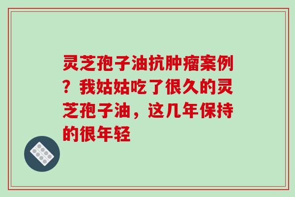 灵芝孢子油抗肿瘤案例？我姑姑吃了很久的灵芝孢子油，这几年保持的很年轻