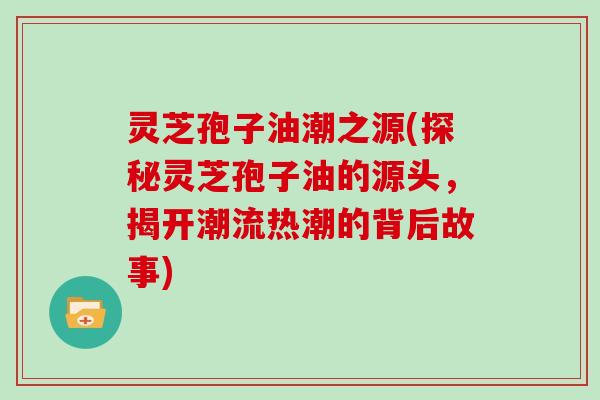 灵芝孢子油潮之源(探秘灵芝孢子油的源头,揭开潮流热潮的背后故事)