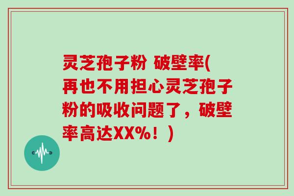 灵芝孢子粉 破壁率(再也不用担心灵芝孢子粉的吸收问题了,破壁率高达XX%!)
