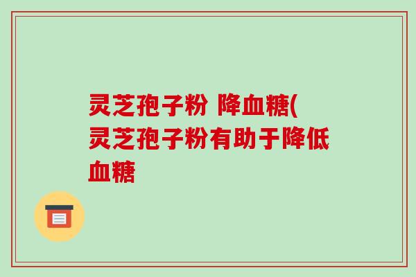 灵芝孢子粉 降血糖(灵芝孢子粉有助于降低血糖