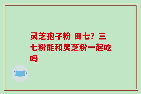 灵芝孢子粉 田七？三七粉能和灵芝粉一起吃吗