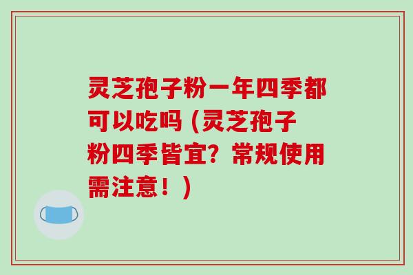 灵芝孢子粉一年四季都可以吃吗 (灵芝孢子粉四季皆宜?常规使用需注意!)