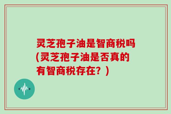 灵芝孢子油是智商税吗(灵芝孢子油是否真的有智商税存在?)