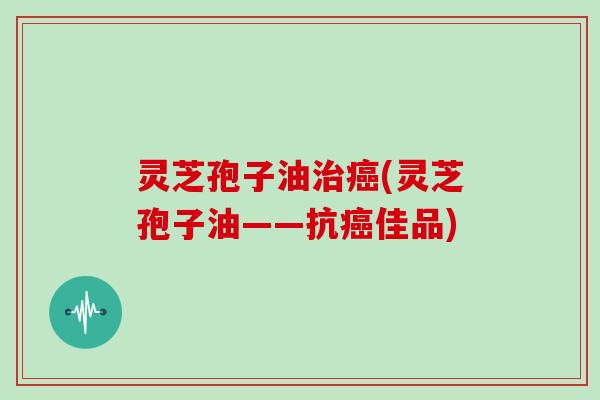 灵芝孢子油治癌(灵芝孢子油——抗癌佳品)
