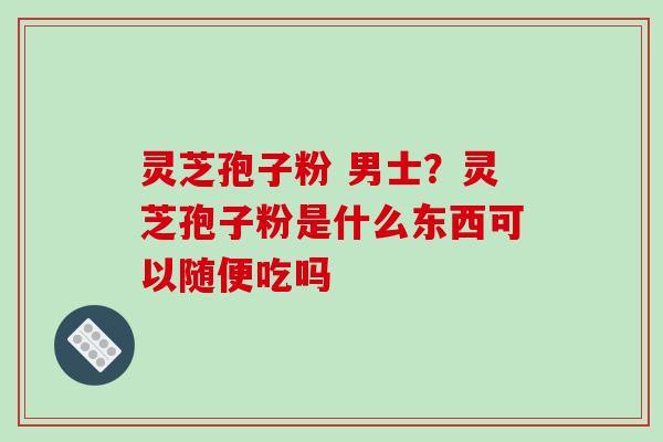 灵芝孢子粉 男士？灵芝孢子粉是什么东西可以随便吃吗
