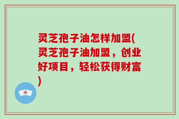 灵芝孢子油怎样加盟(灵芝孢子油加盟，创业好项目，轻松获得财富)