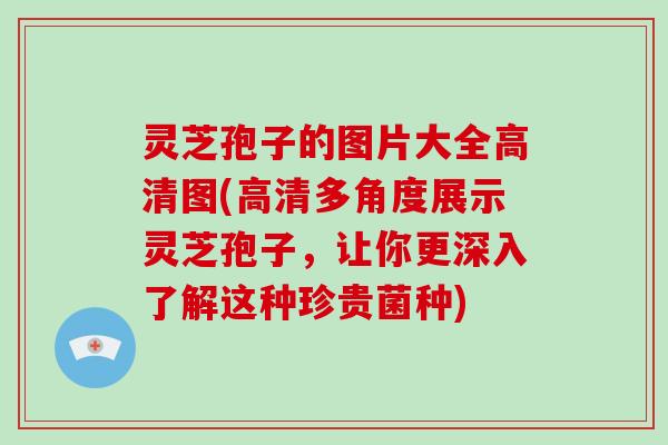 灵芝孢子的图片大全高清图(高清多角度展示灵芝孢子，让你更深入了解这种珍贵菌种)