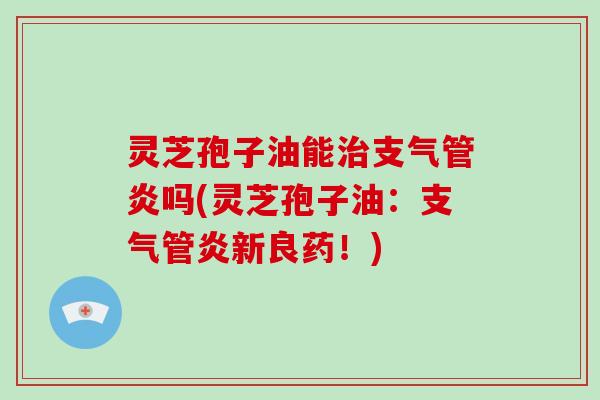 灵芝孢子油能治支气管炎吗(灵芝孢子油:支气管炎新良药!)