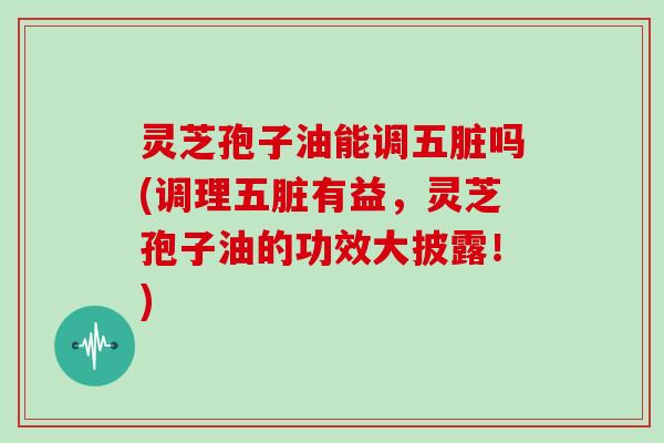 灵芝孢子油能调五脏吗(调理五脏有益，灵芝孢子油的功效大披露！)