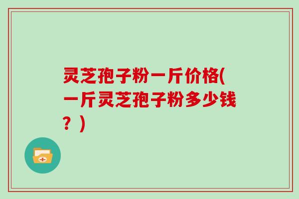 灵芝孢子粉一斤价格(一斤灵芝孢子粉多少钱?)