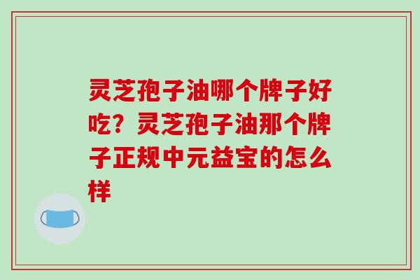 灵芝孢子油哪个牌子好吃?灵芝孢子油那个牌子正规中元益宝的怎么样