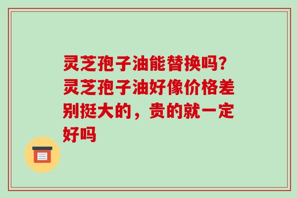 灵芝孢子油能替换吗？灵芝孢子油好像价格差别挺大的，贵的就一定好吗