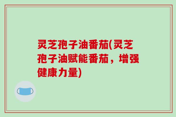 灵芝孢子油番茄(灵芝孢子油赋能番茄，增强健康力量)