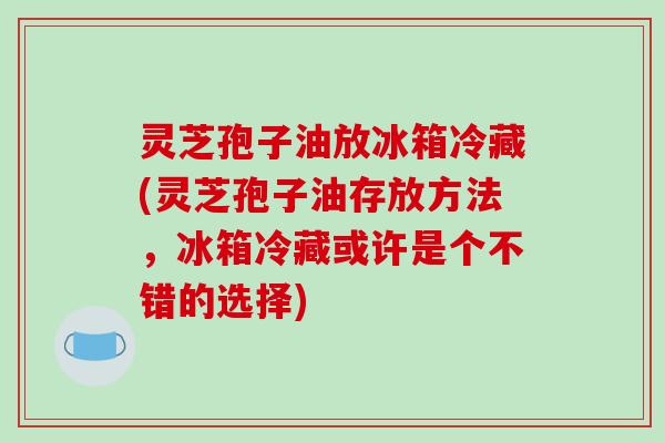 灵芝孢子油放冰箱冷藏(灵芝孢子油存放方法，冰箱冷藏或许是个不错的选择)