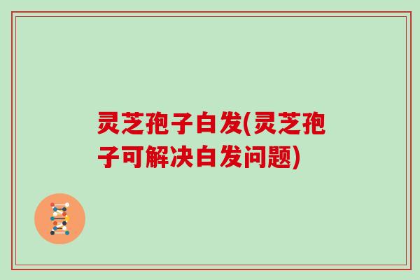 灵芝孢子白发(灵芝孢子可解决白发问题)