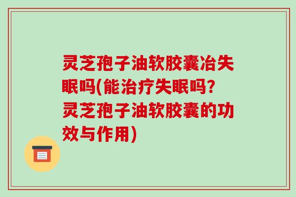 灵芝孢子油软胶囊冶失眠吗(能治疗失眠吗？灵芝孢子油软胶囊的功效与作用)