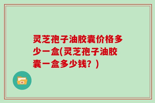 灵芝孢子油胶囊价格多少一盒(灵芝孢子油胶囊一盒多少钱？)