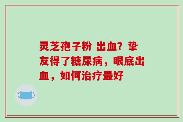 灵芝孢子粉 出血?挚友得了糖尿病,眼底出血,如何治疗最好