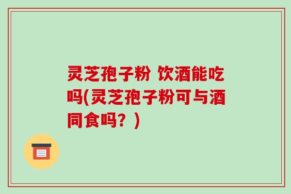 灵芝孢子粉 饮酒能吃吗(灵芝孢子粉可与酒同食吗?)