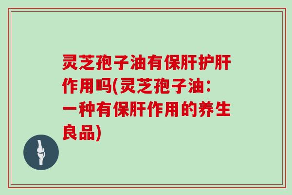 灵芝孢子油有保肝护肝作用吗(灵芝孢子油:一种有保肝作用的养生良品)
