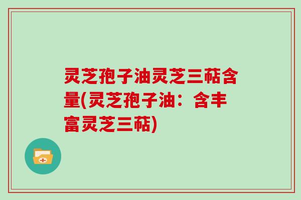 灵芝孢子油灵芝三萜含量(灵芝孢子油:含丰富灵芝三萜)
