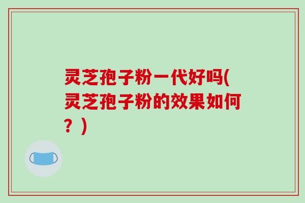灵芝孢子粉一代好吗(灵芝孢子粉的效果如何？)