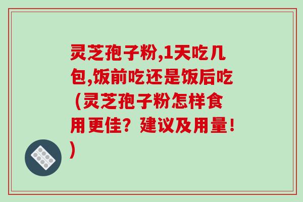 灵芝孢子粉,1天吃几包,饭前吃还是饭后吃 (灵芝孢子粉怎样食用更佳?建议及用量!)