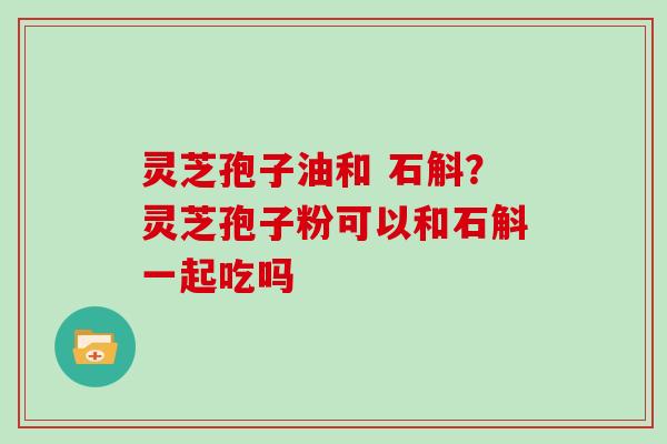 灵芝孢子油和 石斛?灵芝孢子粉可以和石斛一起吃吗